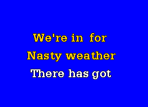 We're in for
N asty weather

There has got