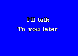 I'll talk

To you la ter