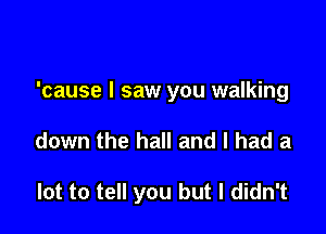 'cause I saw you walking

down the hall and I had a

lot to tell you but I didn't