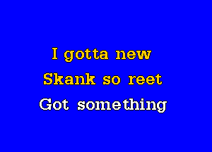 I gotta new
Skank so reet

Got some thing