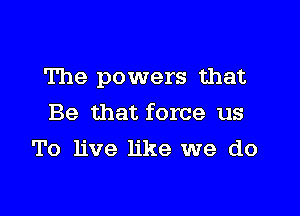 The powers that

Be that force us
To live like we do