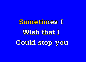 Sometimes I
Wish that I

Could stop you