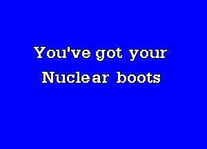 You've got your

Nucle ar boots