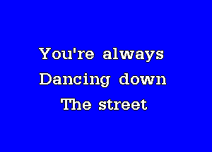 You're always

Dancing down
The street