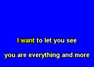 I want to let you see

you are everything and more