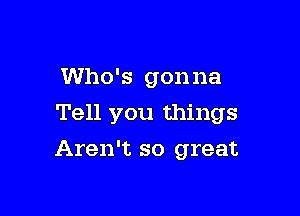 Who's gonna

Tell you things

Aren't so great