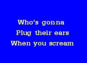 Who's gonna

Plug their ears

When you scream