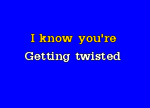 I know you're

Getting twisted