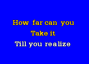 How far can you

Take it
Till you realize