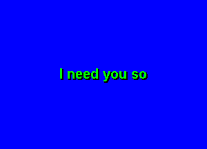 I need you so