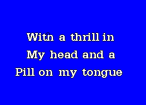 Witn a thrill in
My head and a

Pill on my tongue