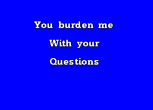 You burden me

With your

Questions