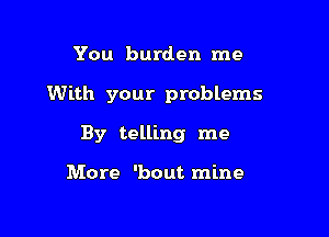 You burden me

With your problems

By telling me

More 'bout mine