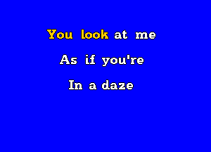 You look at me

As ii you're

In a daze