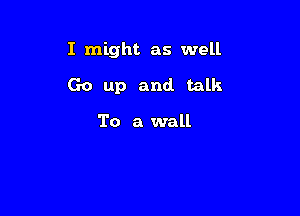 I might as well

Go up and talk

To a wall