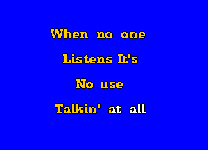 When no one
Listens It's

No use

Talkin' at all