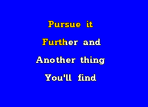 Pursue it

Further and

Another thing

You'll find