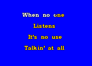 When no one
Listens

It's no use

Talk in' at all