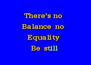 There's no
Balance no

Equa lity
Be still