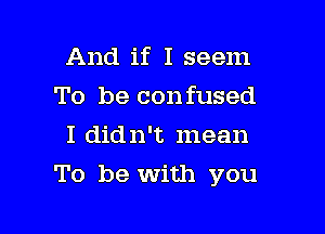 And if I seem
To be confused
I didn't mean

To be with you