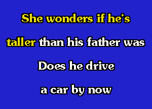 She wonders if he's
taller than his father was
Does he drive

a car by now