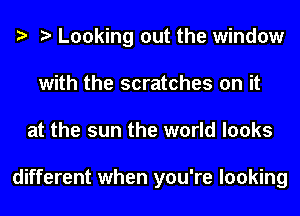 e e Looking out the window
with the scratches on it
at the sun the world looks

different when you're looking