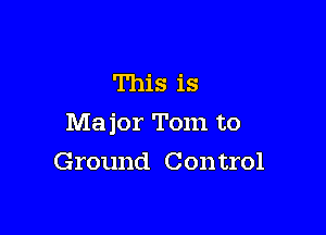 This is

Major Tom to

Ground Con trol