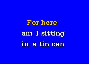 For here

am I sitting

in a tin can
