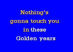 Nothing's
gonna touch you
in these

Golden years
