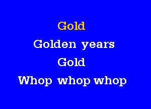 Gold
Golden years
Gold

Whop whop whop