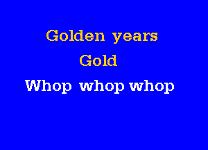 Golden years
Gold

Whop Whop whop