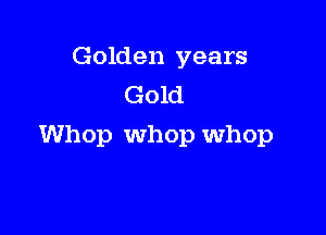 Golden years
Gold

Whop Whop whop