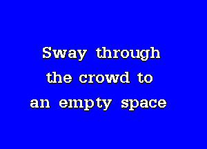 Sway through

the crowd to
an empty space