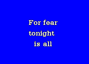 For fear

tonight

is all