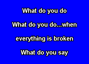 What do you do
What do you do...when

everything is broken

What do you say