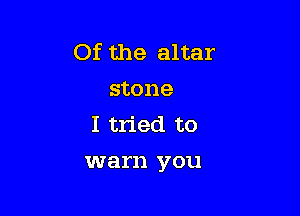 Of the altar
stone

I tried to

warn you