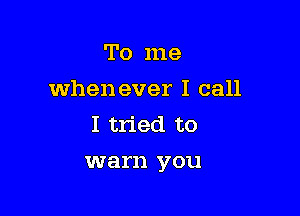 To me
when ever I call
I tried to

warn YOU