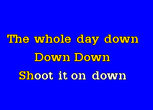 The whole day down

Down Down
Shoot it on down