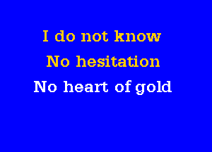 I do not know
No hesitation

No heart of gold