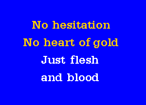 N o hesitation
No heart of gold

J ust flesh
and blood