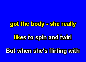 got the body - she really

likes to spin and twirl

But when she's flirting with