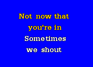 Not now that
you're in

Sometimes
we shout