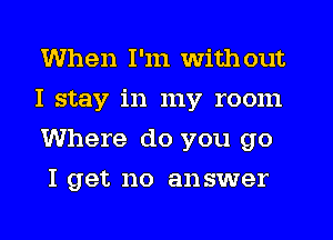 When I'm with out

I stay in my room
Where do you go

I get no answer