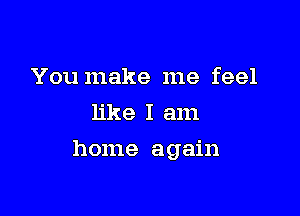 You make me feel
like I am

home again