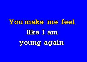 You make me feel
like I am

young again