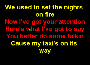 We used to set the nights
on fine
Now I've got your attention
Here's what I've got to say
You better do some talkin
Cause my taxi's on its
way