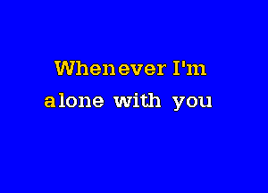 When ever I'm

alone With you