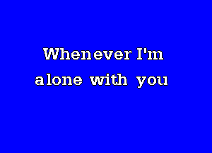 When ever I'm

alone With you