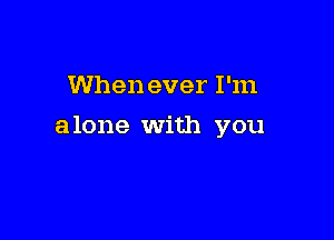 When ever I'm

alone With you