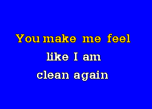You make me feel
like I am

clean again